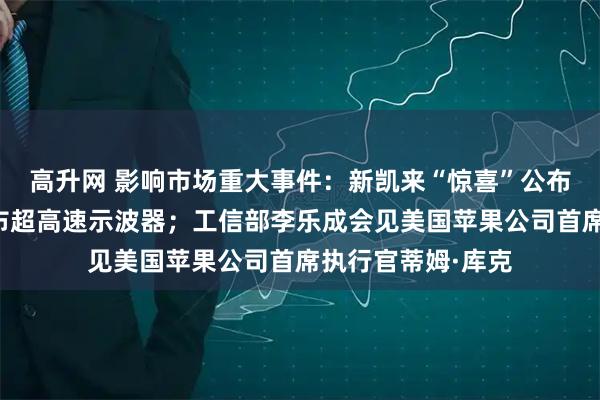 高升网 影响市场重大事件：新凯来“惊喜”公布！旗下万里眼发布超高速示波器；工信部李乐成会见美国苹果公司首席执行官蒂姆·库克