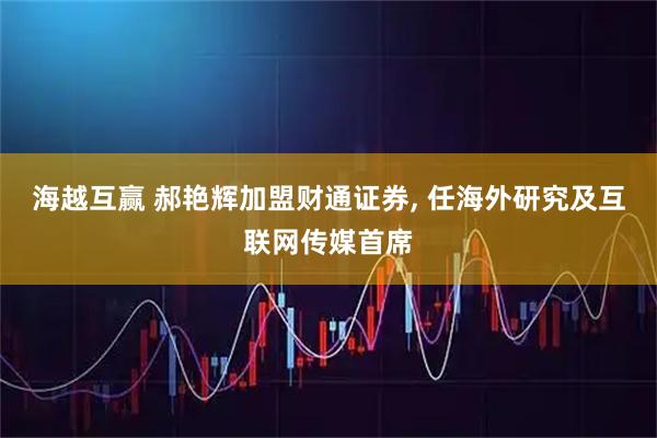 海越互赢 郝艳辉加盟财通证券, 任海外研究及互联网传媒首席