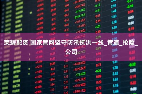 荣耀配资 国家管网坚守防汛抗洪一线_管道_抢险_公司