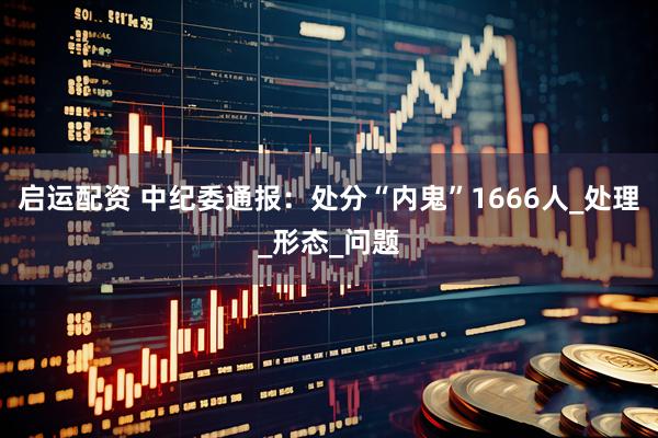 启运配资 中纪委通报:处分“内鬼”1666人_处理_形态_问题