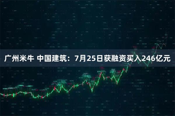 广州米牛 中国建筑:7月25日获融资买入246亿元
