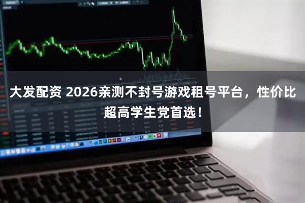 大发配资 2026亲测不封号游戏租号平台，性价比超高学生党首选！