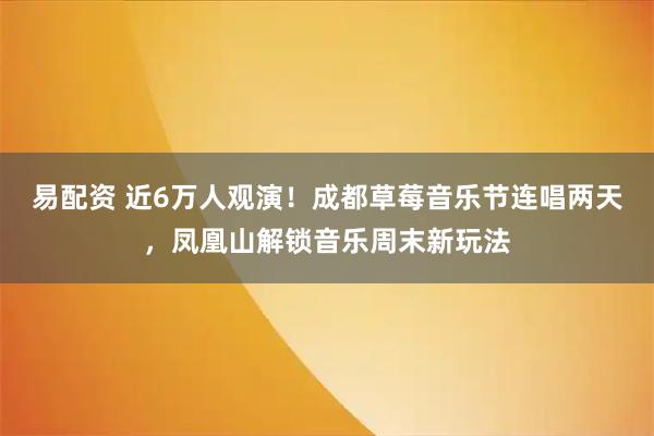 易配资 近6万人观演！成都草莓音乐节连唱两天，凤凰山解锁音乐周末新玩法