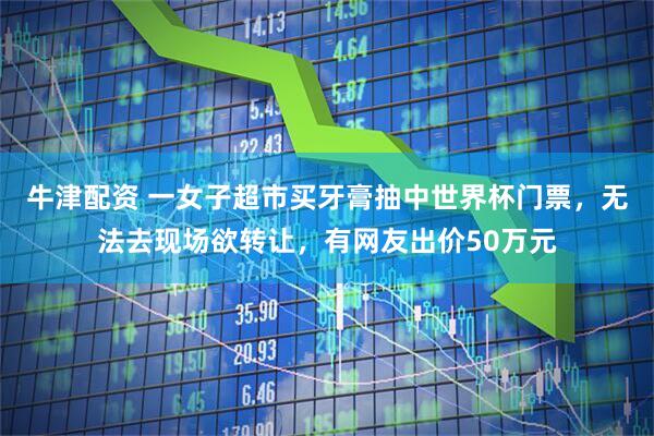 牛津配资 一女子超市买牙膏抽中世界杯门票，无法去现场欲转让，有网友出价50万元