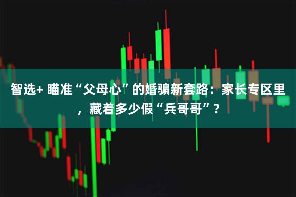 智选+ 瞄准“父母心”的婚骗新套路：家长专区里，藏着多少假“兵哥哥”？