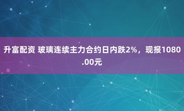 升富配资 玻璃连续主力合约日内跌2%，现报1080.00元