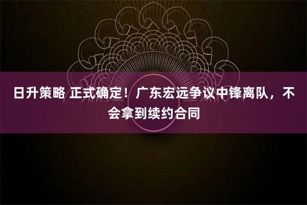 日升策略 正式确定!广东宏远争议中锋离队,不会拿到续约合同