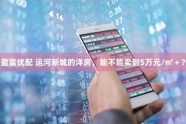 盈富优配 运河新城的洋房，能不能卖到5万元/㎡＋？