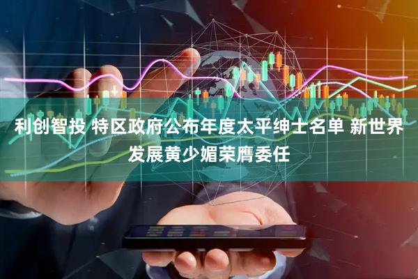 利创智投 特区政府公布年度太平绅士名单 新世界发展黄少媚荣膺委任