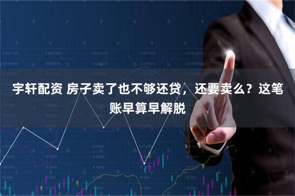 宇轩配资 房子卖了也不够还贷,还要卖么?这笔账早算早解脱