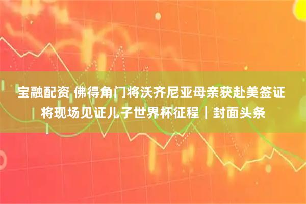 宝融配资 佛得角门将沃齐尼亚母亲获赴美签证 将现场见证儿子世界杯征程｜封面头条