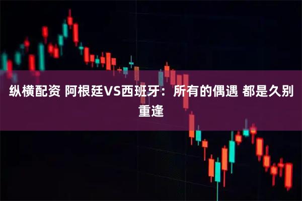 纵横配资 阿根廷VS西班牙：所有的偶遇 都是久别重逢