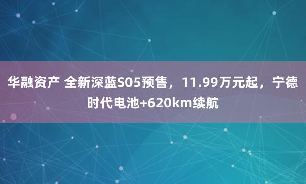 华融资产 全新深蓝S05预售，11.99万元起，宁德时代电池+620km续航