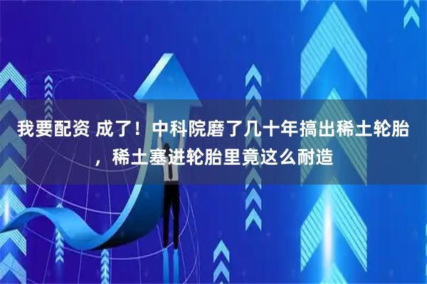 我要配资 成了！中科院磨了几十年搞出稀土轮胎，稀土塞进轮胎里竟这么耐造