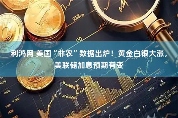 利鸿网 美国“非农”数据出炉！黄金白银大涨，美联储加息预期有变