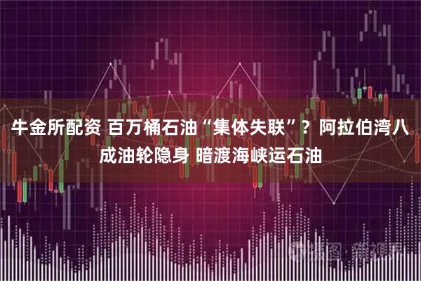 牛金所配资 百万桶石油“集体失联”？阿拉伯湾八成油轮隐身 暗渡海峡运石油