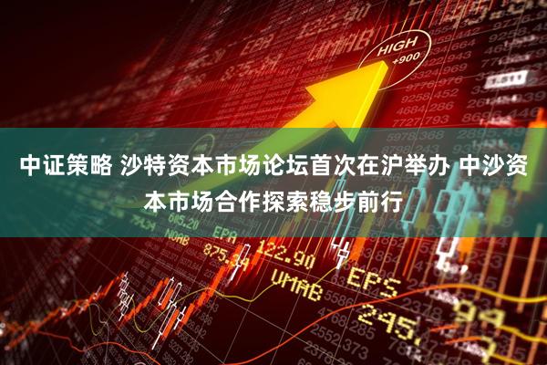 中证策略 沙特资本市场论坛首次在沪举办 中沙资本市场合作探索稳步前行