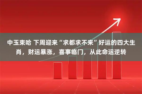 中玉束哈 下周迎来“求都求不来”好运的四大生肖，财运暴涨，喜事临门，从此命运逆转