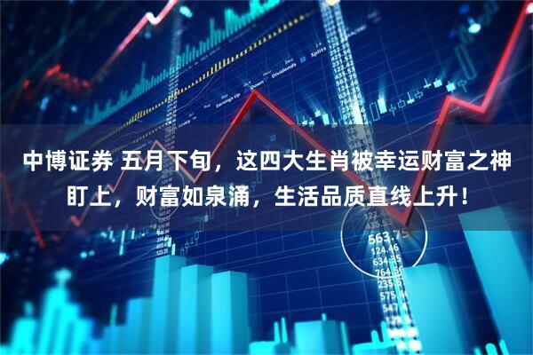 中博证券 五月下旬，这四大生肖被幸运财富之神盯上，财富如泉涌，生活品质直线上升！